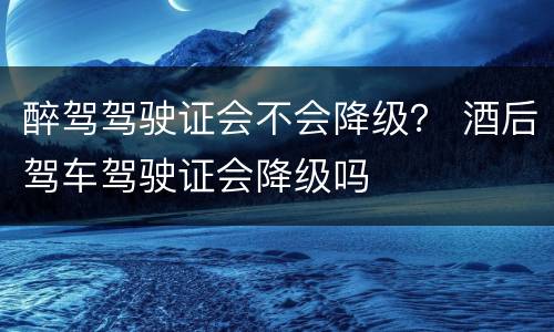 醉驾驾驶证会不会降级？ 酒后驾车驾驶证会降级吗