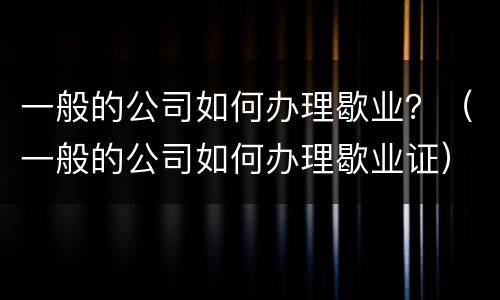 一般的公司如何办理歇业？（一般的公司如何办理歇业证）