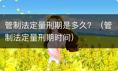 管制法定量刑期是多久？（管制法定量刑期时间）