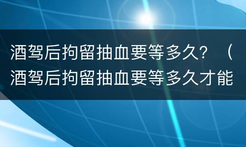 酒驾后拘留抽血要等多久？（酒驾后拘留抽血要等多久才能出来）