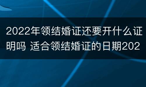 2022年领结婚证还要开什么证明吗 适合领结婚证的日期2022