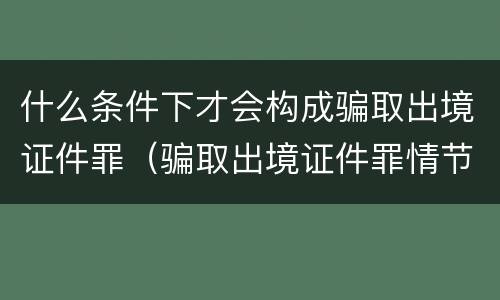 什么条件下才会构成骗取出境证件罪（骗取出境证件罪情节严重的标准）