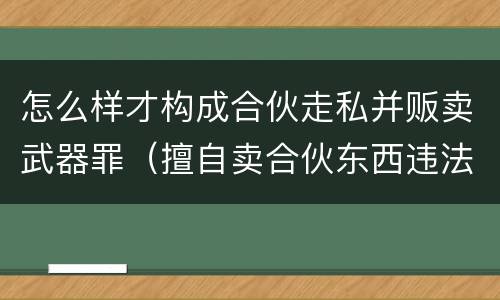 怎么样才构成合伙走私并贩卖武器罪（擅自卖合伙东西违法吗）