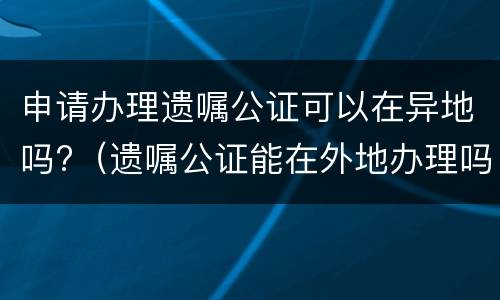 申请办理遗嘱公证可以在异地吗?（遗嘱公证能在外地办理吗）