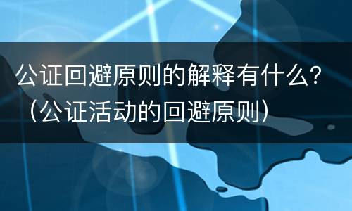 公证回避原则的解释有什么？（公证活动的回避原则）