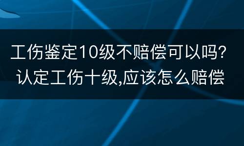 工伤鉴定10级不赔偿可以吗？ 认定工伤十级,应该怎么赔偿