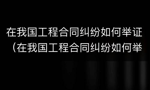 在我国工程合同纠纷如何举证（在我国工程合同纠纷如何举证的）
