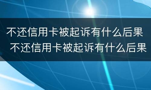 不还信用卡被起诉有什么后果 不还信用卡被起诉有什么后果嘛