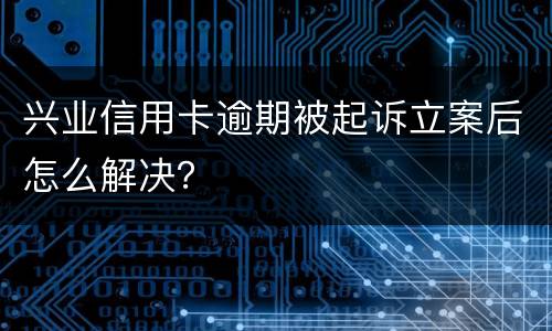 兴业信用卡逾期被起诉立案后怎么解决？
