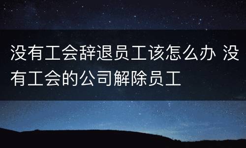 没有工会辞退员工该怎么办 没有工会的公司解除员工