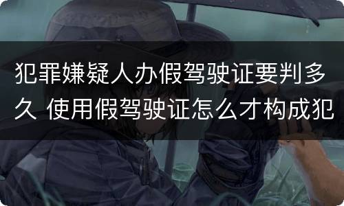 犯罪嫌疑人办假驾驶证要判多久 使用假驾驶证怎么才构成犯罪