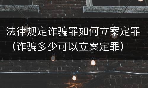 法律规定诈骗罪如何立案定罪（诈骗多少可以立案定罪）