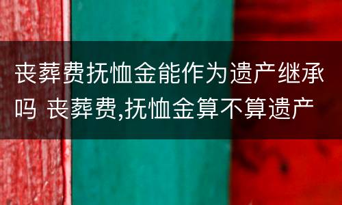 丧葬费抚恤金能作为遗产继承吗 丧葬费,抚恤金算不算遗产