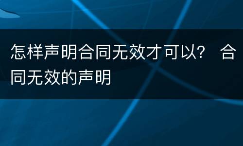 怎样声明合同无效才可以？ 合同无效的声明