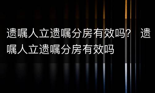 遗嘱人立遗嘱分房有效吗？ 遗嘱人立遗嘱分房有效吗