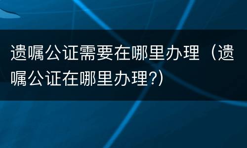 遗嘱公证需要在哪里办理（遗嘱公证在哪里办理?）