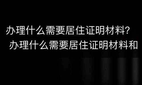 办理什么需要居住证明材料？ 办理什么需要居住证明材料和身份证