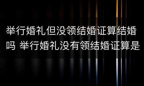 举行婚礼但没领结婚证算结婚吗 举行婚礼没有领结婚证算是事实婚姻吗