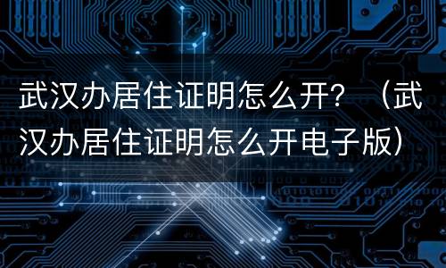 武汉办居住证明怎么开？（武汉办居住证明怎么开电子版）