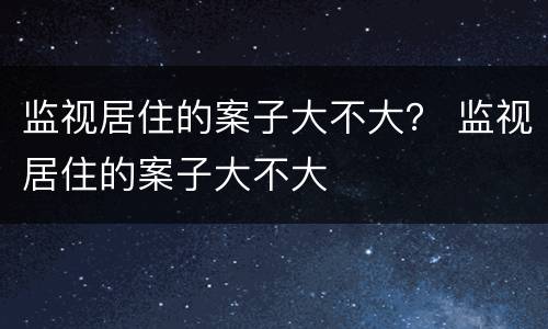 监视居住的案子大不大？ 监视居住的案子大不大
