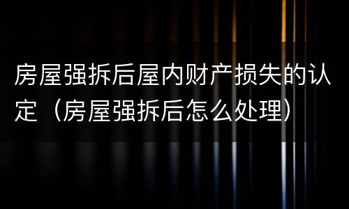 房屋强拆后屋内财产损失的认定（房屋强拆后怎么处理）