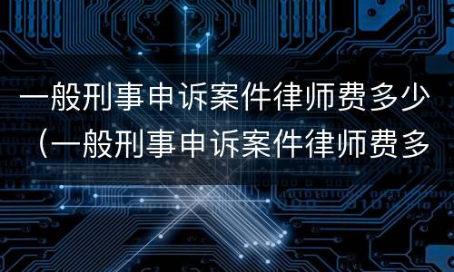 一般刑事申诉案件律师费多少（一般刑事申诉案件律师费多少钱）