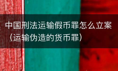 中国刑法运输假币罪怎么立案（运输伪造的货币罪）