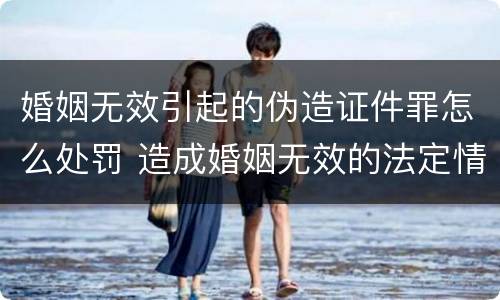 婚姻无效引起的伪造证件罪怎么处罚 造成婚姻无效的法定情形有哪些
