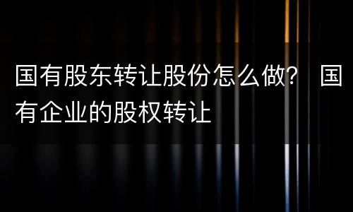 国有股东转让股份怎么做？ 国有企业的股权转让