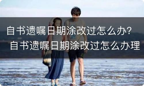自书遗嘱日期涂改过怎么办？ 自书遗嘱日期涂改过怎么办理