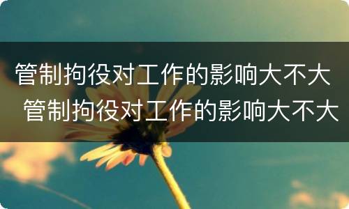 管制拘役对工作的影响大不大 管制拘役对工作的影响大不大呀