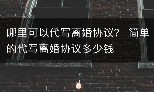 哪里可以代写离婚协议？ 简单的代写离婚协议多少钱