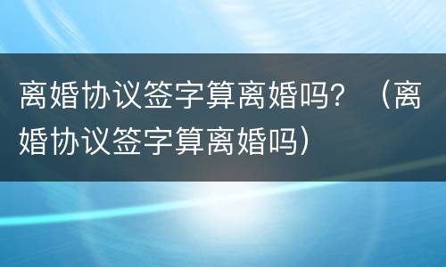 离婚协议签字算离婚吗？（离婚协议签字算离婚吗）