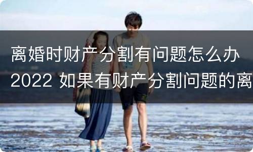 离婚时财产分割有问题怎么办2022 如果有财产分割问题的离婚怎么办