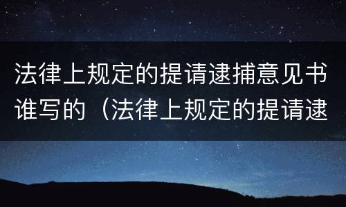 法律上规定的提请逮捕意见书谁写的（法律上规定的提请逮捕意见书谁写的有效）