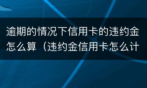 逾期的情况下信用卡的违约金怎么算（违约金信用卡怎么计算）