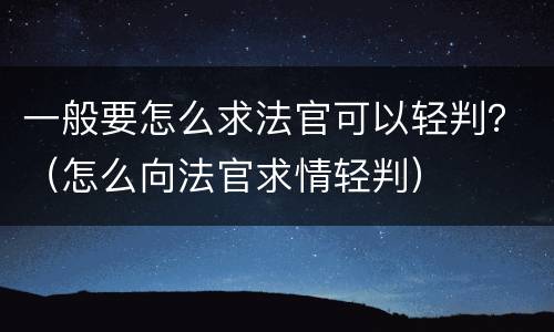 一般要怎么求法官可以轻判？（怎么向法官求情轻判）