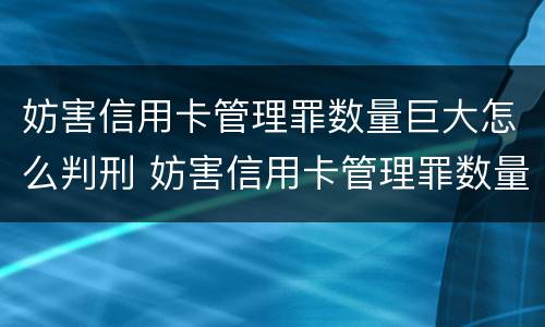 妨害信用卡管理罪数量巨大怎么判刑 妨害信用卡管理罪数量巨大怎么判刑的