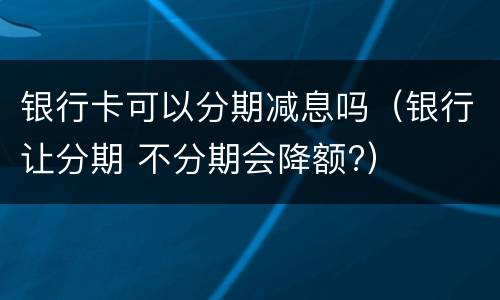 银行卡可以分期减息吗（银行让分期 不分期会降额?）