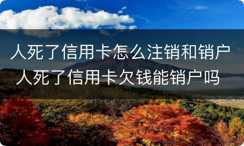 人死了信用卡怎么注销和销户 人死了信用卡欠钱能销户吗