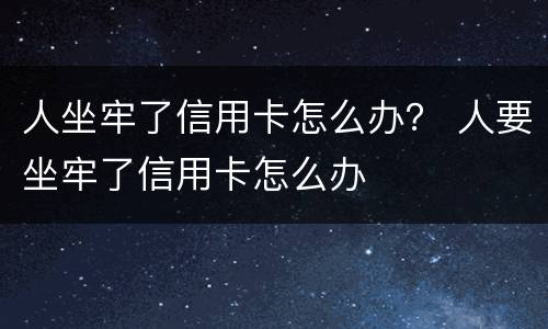人坐牢了信用卡怎么办？ 人要坐牢了信用卡怎么办