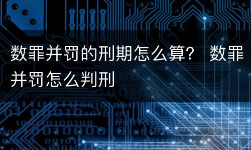 数罪并罚的刑期怎么算？ 数罪并罚怎么判刑
