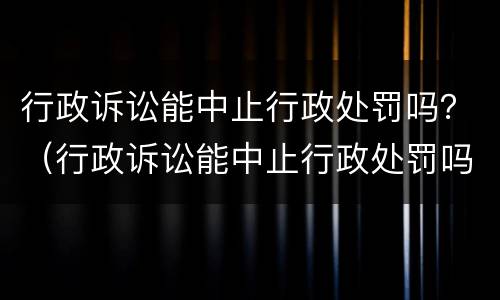 行政诉讼能中止行政处罚吗？（行政诉讼能中止行政处罚吗）