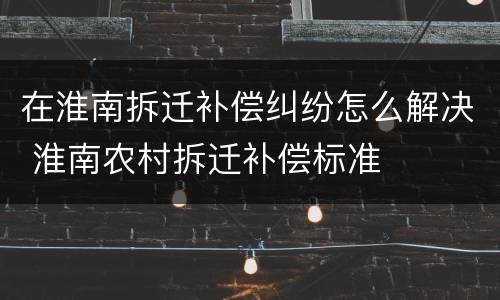 在淮南拆迁补偿纠纷怎么解决 淮南农村拆迁补偿标准