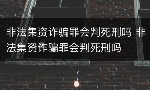 非法集资诈骗罪会判死刑吗 非法集资诈骗罪会判死刑吗