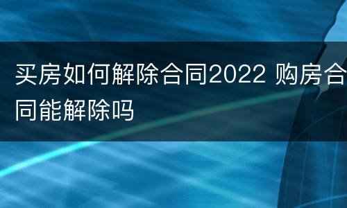 买房如何解除合同2022 购房合同能解除吗