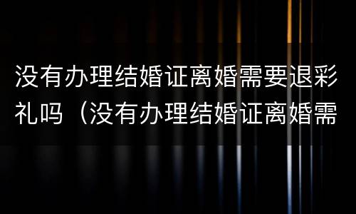 没有办理结婚证离婚需要退彩礼吗（没有办理结婚证离婚需要退彩礼吗怎么办）