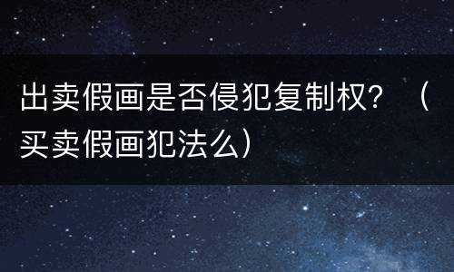 出卖假画是否侵犯复制权？（买卖假画犯法么）