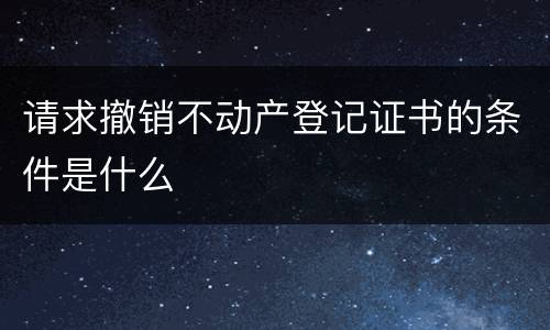 请求撤销不动产登记证书的条件是什么