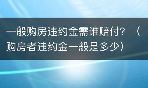 一般购房违约金需谁赔付？（购房者违约金一般是多少）